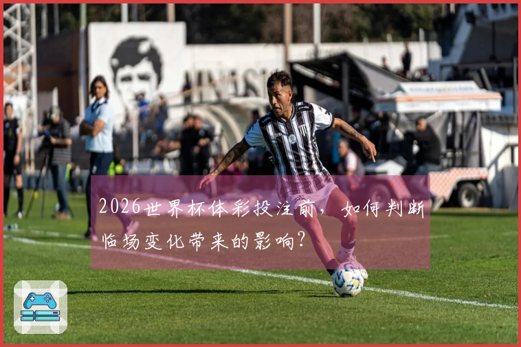 2026世界杯体彩投注前，如何判断临场变化带来的影响？