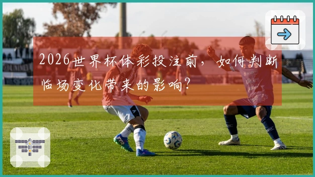 2026世界杯体彩投注前，如何判断临场变化带来的影响？